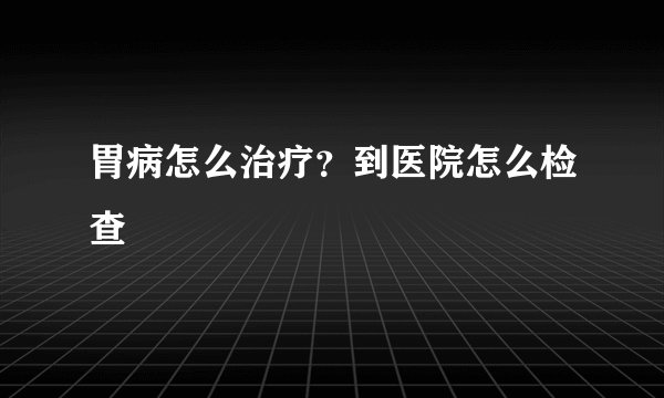 胃病怎么治疗？到医院怎么检查