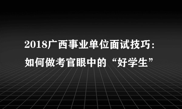 2018广西事业单位面试技巧：如何做考官眼中的“好学生”