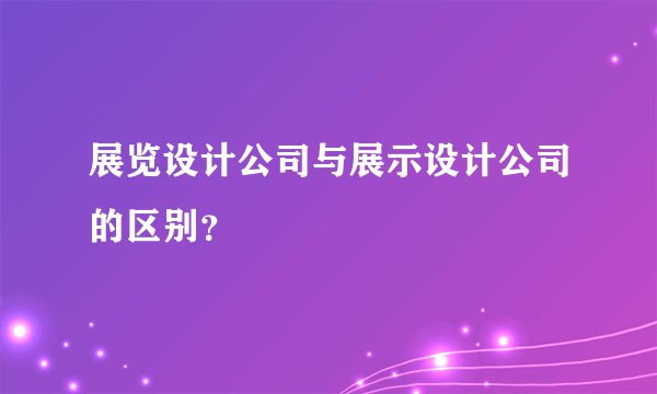 展览设计公司与展示设计公司的区别？