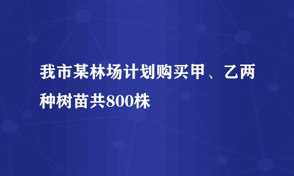 我市某林场计划购买甲、乙两种树苗共800株