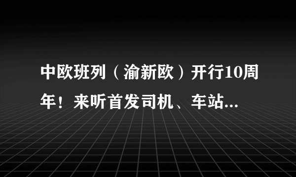中欧班列（渝新欧）开行10周年！来听首发司机、车站站长摆摆当年那些事儿