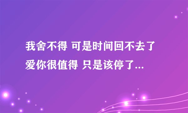 我舍不得 可是时间回不去了 爱你很值得 只是该停了 这是什么歌里面的？有什么想法没有？