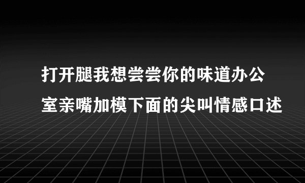 打开腿我想尝尝你的味道办公室亲嘴加模下面的尖叫情感口述