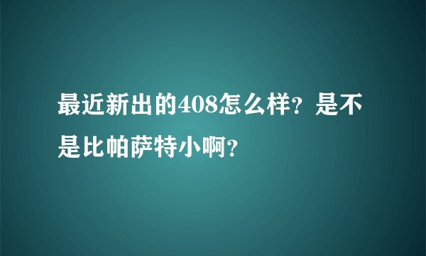 最近新出的408怎么样？是不是比帕萨特小啊？