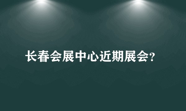 长春会展中心近期展会？