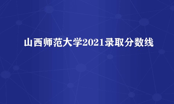 山西师范大学2021录取分数线