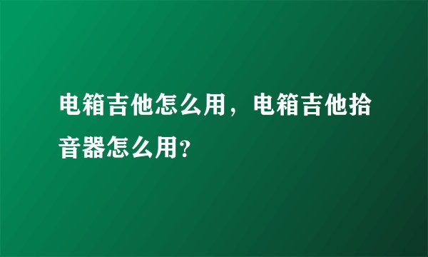 电箱吉他怎么用，电箱吉他拾音器怎么用？