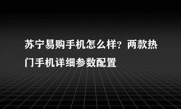 苏宁易购手机怎么样？两款热门手机详细参数配置