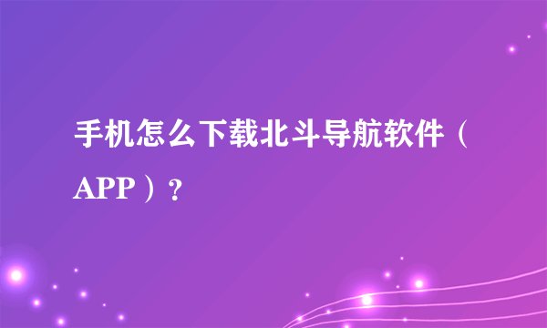 手机怎么下载北斗导航软件（APP）？