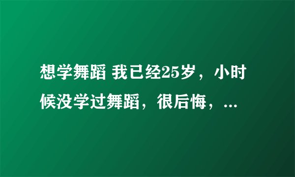 想学舞蹈 我已经25岁，小时候没学过舞蹈，很后悔，长大后想学舞蹈，已经25岁了，我说的想学舞蹈