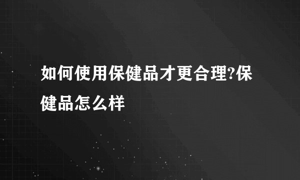 如何使用保健品才更合理?保健品怎么样