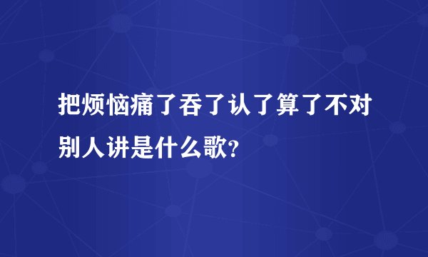 把烦恼痛了吞了认了算了不对别人讲是什么歌？
