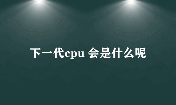 下一代cpu 会是什么呢