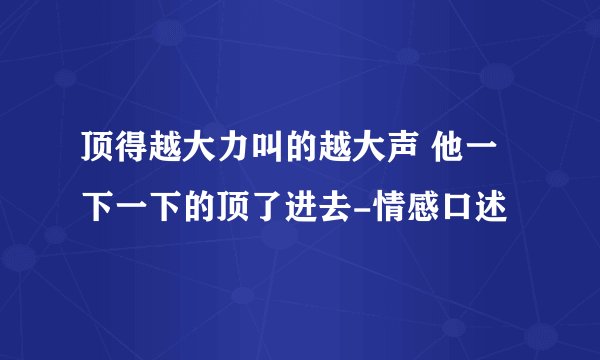 顶得越大力叫的越大声 他一下一下的顶了进去-情感口述