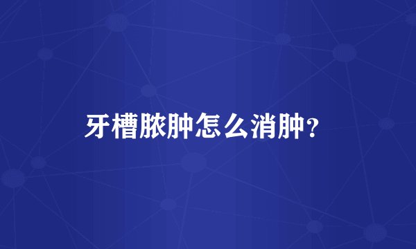 牙槽脓肿怎么消肿？