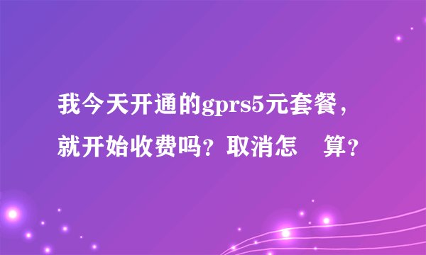 我今天开通的gprs5元套餐，就开始收费吗？取消怎麼算？