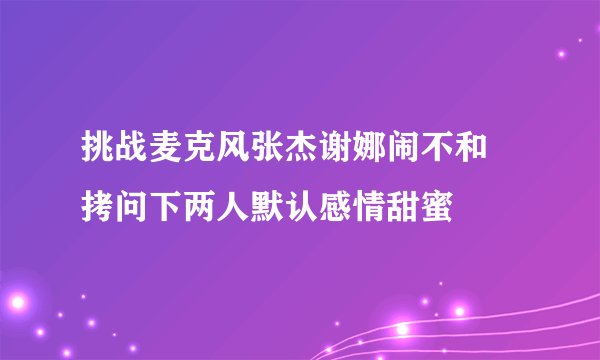 挑战麦克风张杰谢娜闹不和 拷问下两人默认感情甜蜜