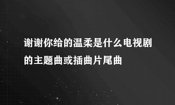 谢谢你给的温柔是什么电视剧的主题曲或插曲片尾曲