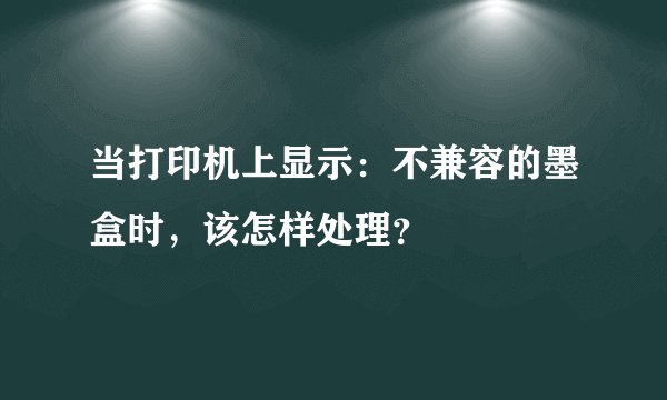 当打印机上显示：不兼容的墨盒时，该怎样处理？