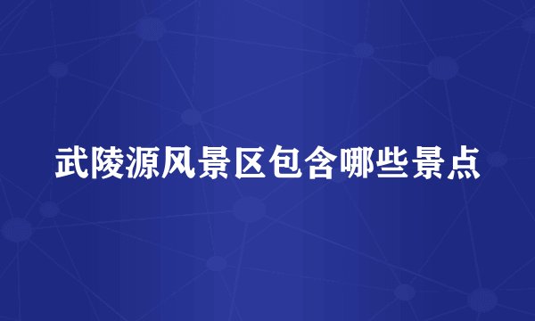 武陵源风景区包含哪些景点