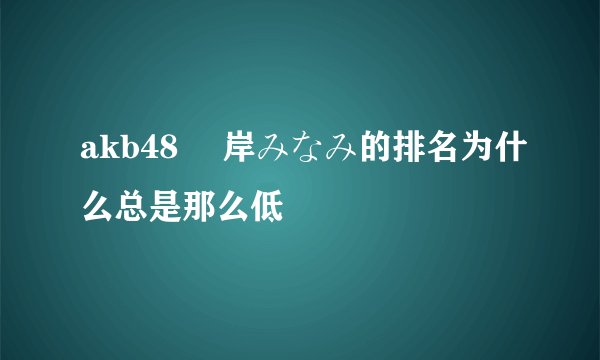 akb48 峯岸みなみ的排名为什么总是那么低