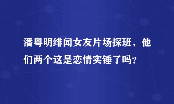 潘粤明绯闻女友片场探班，他们两个这是恋情实锤了吗？