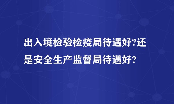 出入境检验检疫局待遇好?还是安全生产监督局待遇好?