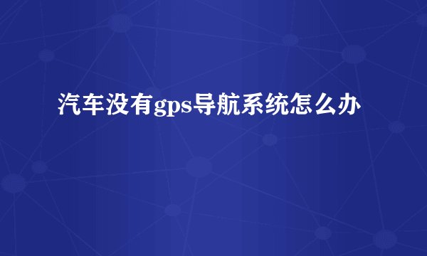 汽车没有gps导航系统怎么办