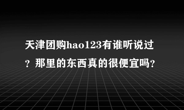天津团购hao123有谁听说过？那里的东西真的很便宜吗？