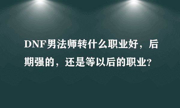 DNF男法师转什么职业好，后期强的，还是等以后的职业？