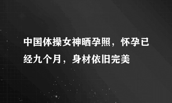 中国体操女神晒孕照，怀孕已经九个月，身材依旧完美