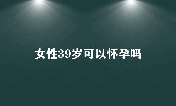 女性39岁可以怀孕吗