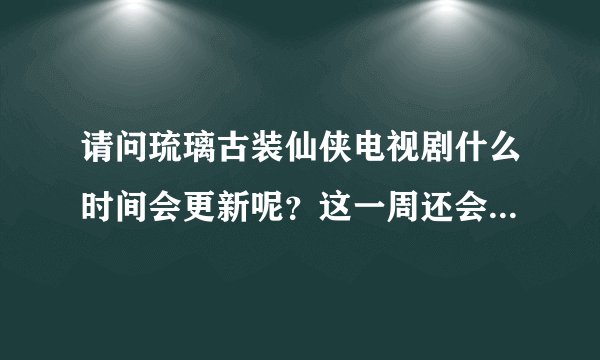 请问琉璃古装仙侠电视剧什么时间会更新呢？这一周还会更新吗？