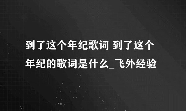 到了这个年纪歌词 到了这个年纪的歌词是什么_飞外经验