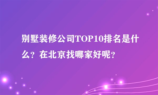 别墅装修公司TOP10排名是什么？在北京找哪家好呢？
