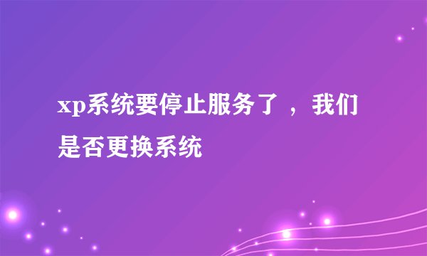 xp系统要停止服务了 ，我们 是否更换系统