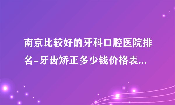 南京比较好的牙科口腔医院排名-牙齿矫正多少钱价格表2023