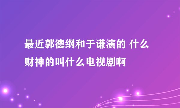 最近郭德纲和于谦演的 什么财神的叫什么电视剧啊