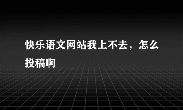 快乐语文网站我上不去，怎么投稿啊