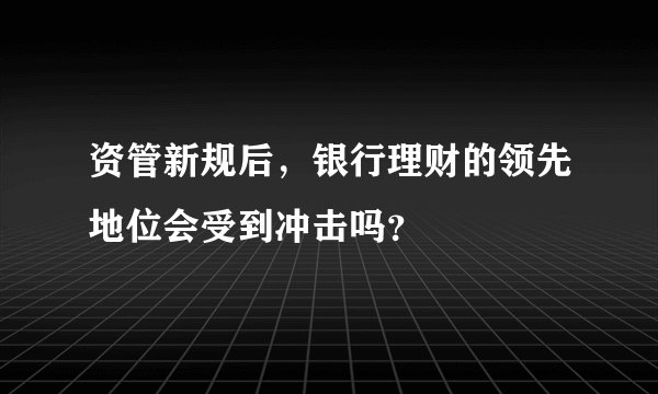 资管新规后，银行理财的领先地位会受到冲击吗？
