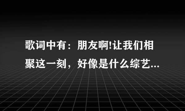 歌词中有：朋友啊!让我们相聚这一刻，好像是什么综艺节目的歌曲，综艺节目是明星来找老朋友，老同学？