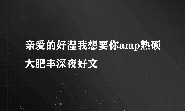 亲爱的好湿我想要你amp熟硕大肥丰深夜好文