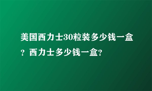 美国西力士30粒装多少钱一盒？西力士多少钱一盒？