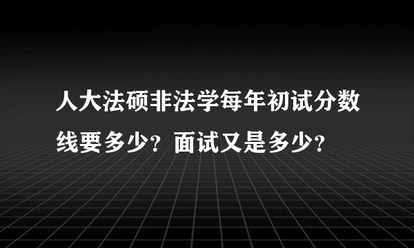 人大法硕非法学每年初试分数线要多少？面试又是多少？