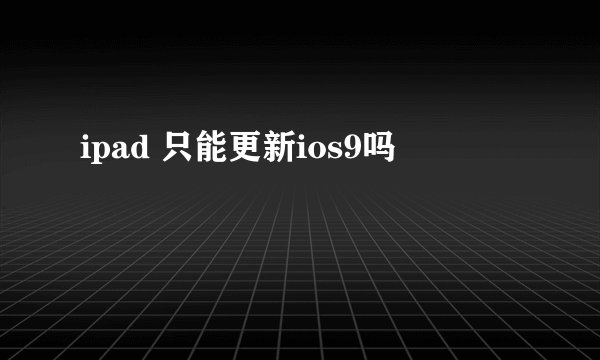 ipad 只能更新ios9吗