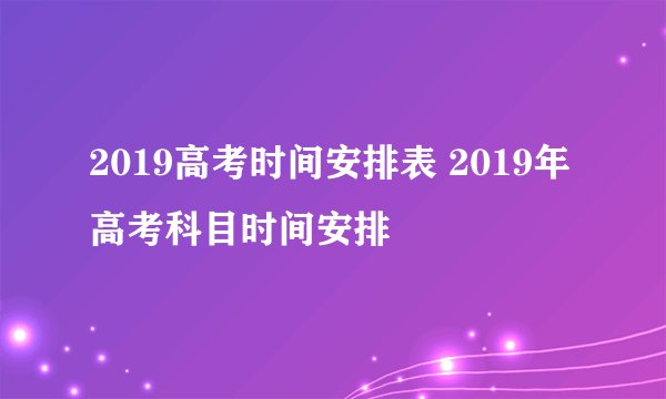 2019高考时间安排表 2019年高考科目时间安排