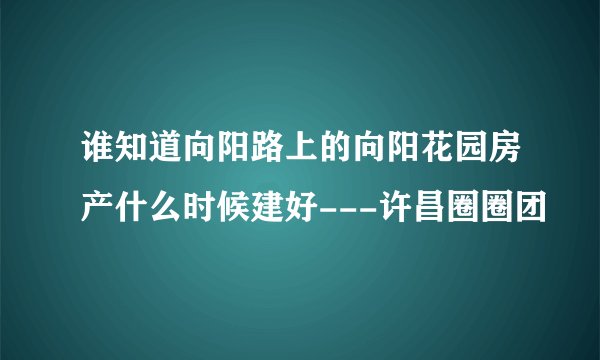 谁知道向阳路上的向阳花园房产什么时候建好---许昌圈圈团