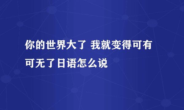 你的世界大了 我就变得可有可无了日语怎么说