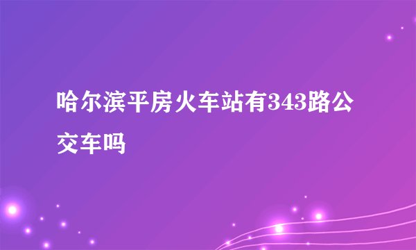 哈尔滨平房火车站有343路公交车吗