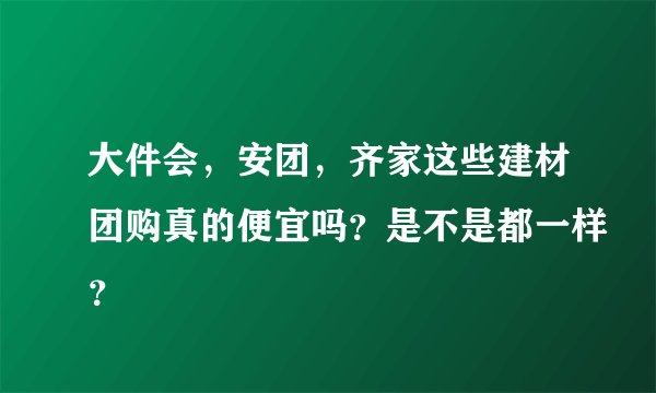 大件会，安团，齐家这些建材团购真的便宜吗？是不是都一样？